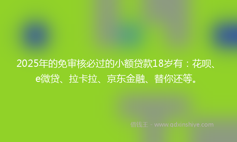 2025年的免审核必过的小额贷款18岁有：花呗、e微贷、拉卡拉、京东金融、替你还等。