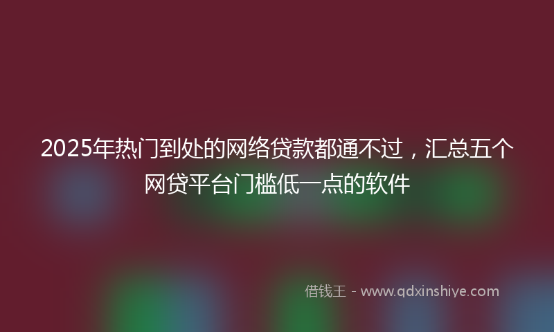 2025年热门到处的网络贷款都通不过，汇总五个网贷平台门槛低一点的软件