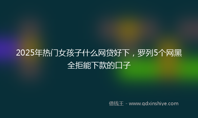 2025年热门女孩子什么网贷好下，罗列5个网黑全拒能下款的口子
