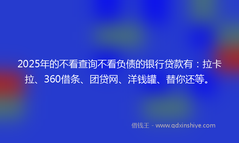 2025年的不看查询不看负债的银行贷款有：拉卡拉、360借条、团贷网、洋钱罐、替你还等。