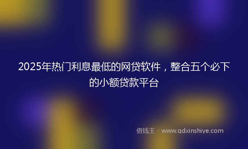 2025年热门利息最低的网贷软件，整合五个必下的小额贷款平台