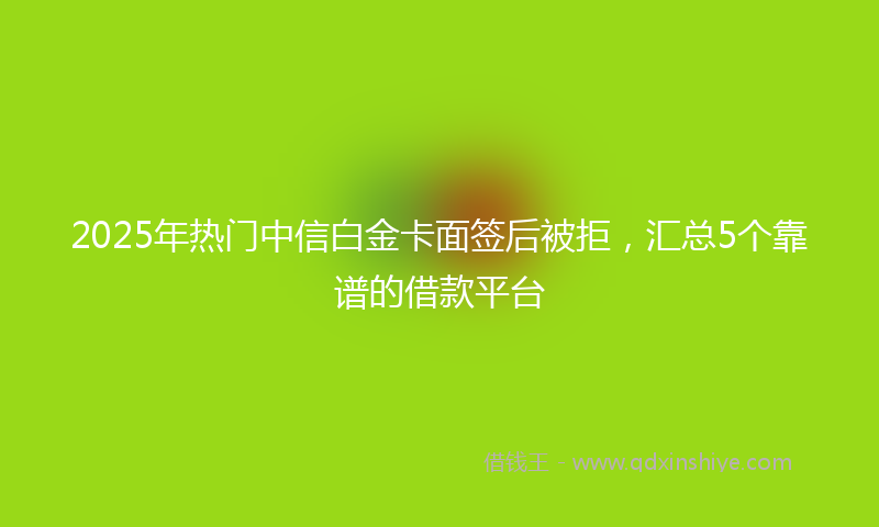 2025年热门中信白金卡面签后被拒，汇总5个靠谱的借款平台