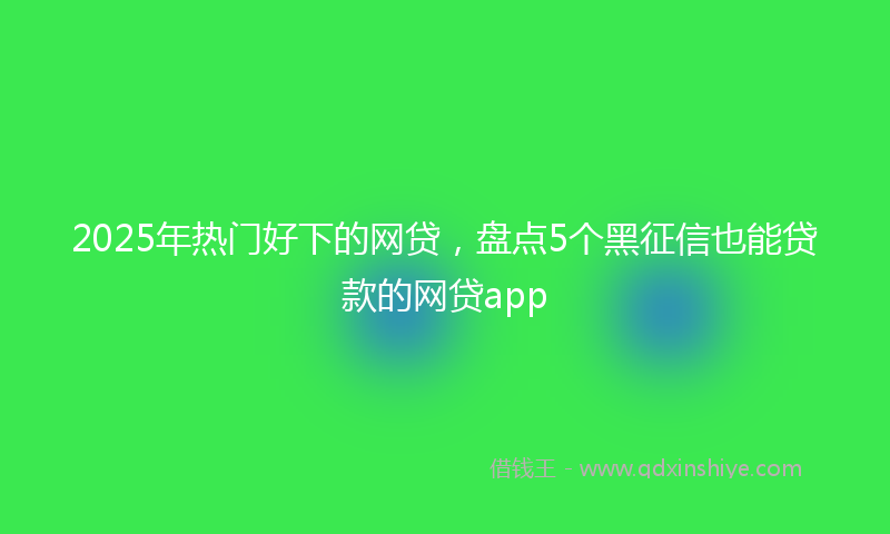 2025年热门好下的网贷，盘点5个黑征信也能贷款的网贷app