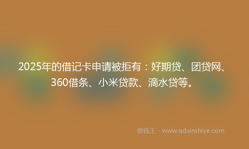 2025年的借记卡申请被拒有：好期贷、团贷网、360借条、小米贷款、滴水贷等。