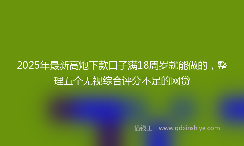 2025年最新高炮下款口子满18周岁就能做的，整理五个无视综合评分不足的网贷