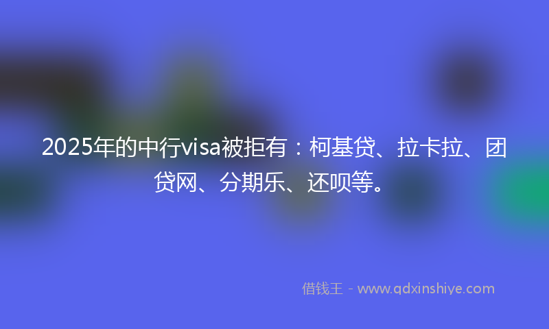 2025年的中行visa被拒有：柯基贷、拉卡拉、团贷网、分期乐、还呗等。