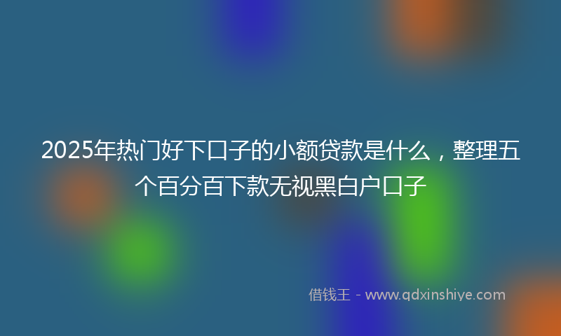 2025年热门好下口子的小额贷款是什么，整理五个百分百下款无视黑白户口子