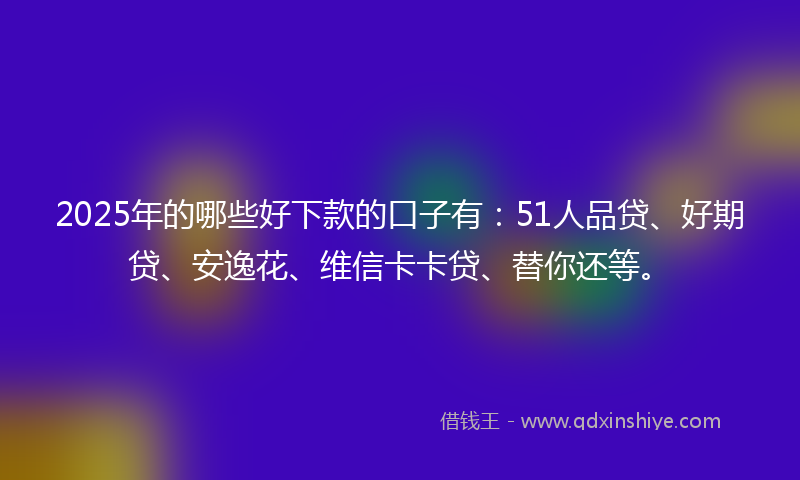 2025年的哪些好下款的口子有：51人品贷、好期贷、安逸花、维信卡卡贷、替你还等。