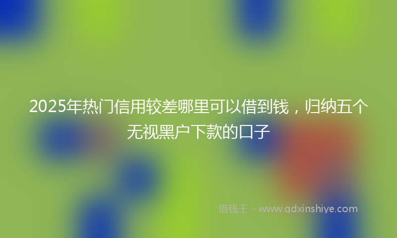 2025年热门信用较差哪里可以借到钱，归纳五个无视黑户下款的口子