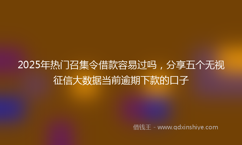 2025年热门召集令借款容易过吗，分享五个无视征信大数据当前逾期下款的口子