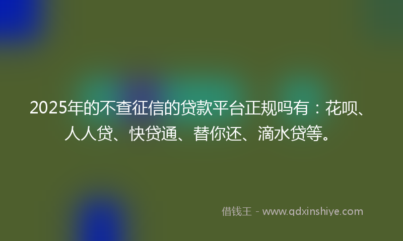 2025年的不查征信的贷款平台正规吗有：花呗、人人贷、快贷通、替你还、滴水贷等。