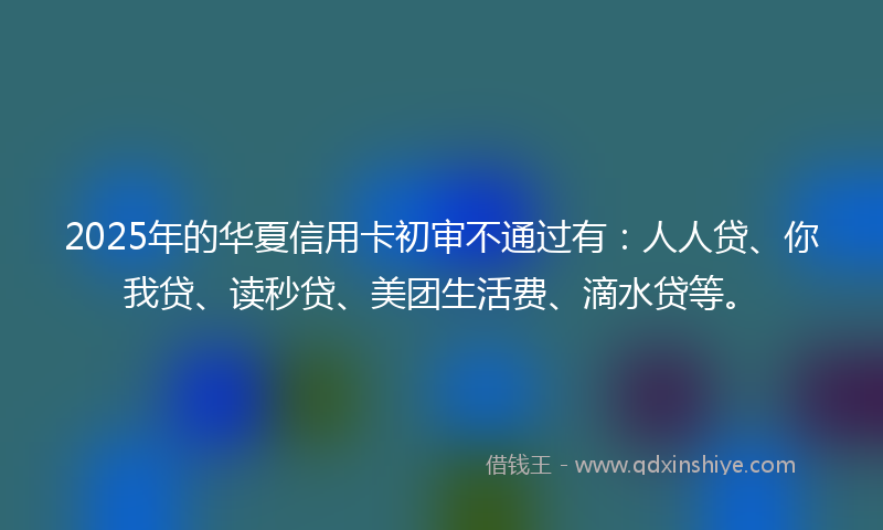 2025年的华夏信用卡初审不通过有：人人贷、你我贷、读秒贷、美团生活费、滴水贷等。