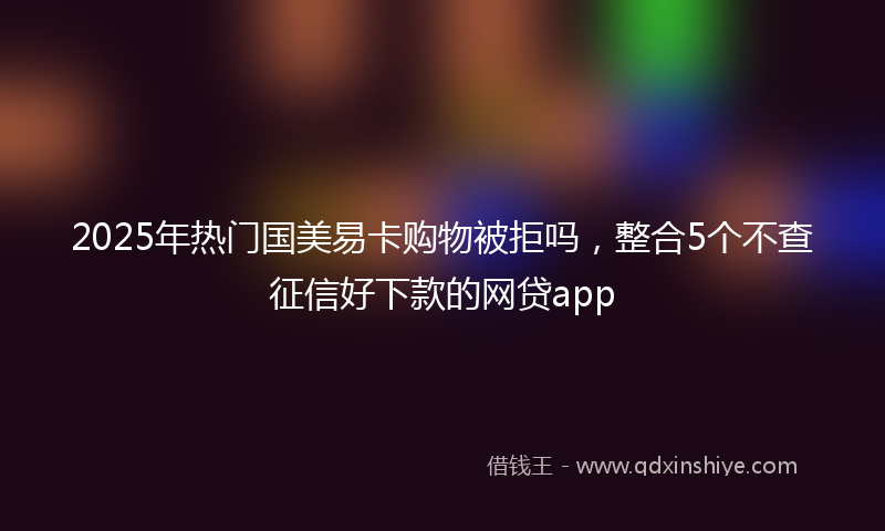 2025年热门国美易卡购物被拒吗，整合5个不查征信好下款的网贷app
