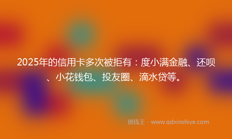 2025年的信用卡多次被拒有：度小满金融、还呗、小花钱包、投友圈、滴水贷等。