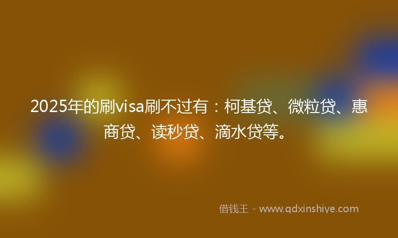 2025年的刷visa刷不过有：柯基贷、微粒贷、惠商贷、读秒贷、滴水贷等。