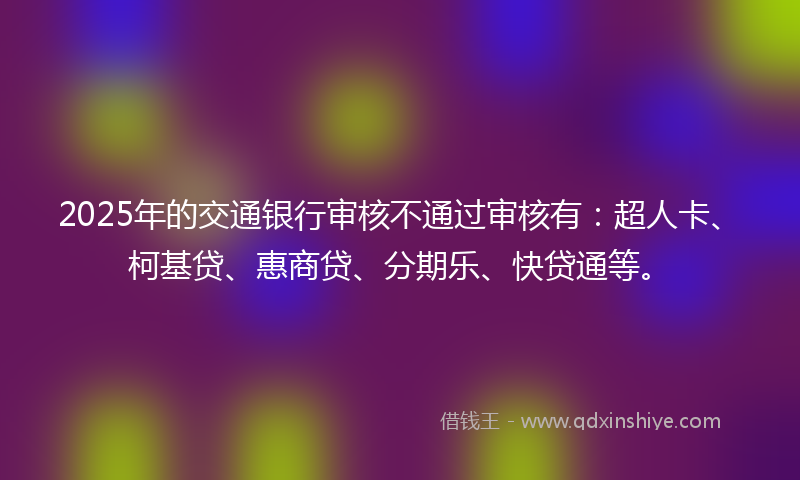 2025年的交通银行审核不通过审核有：超人卡、柯基贷、惠商贷、分期乐、快贷通等。