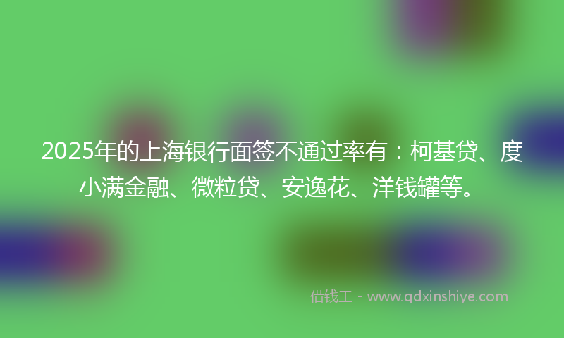 2025年的上海银行面签不通过率有：柯基贷、度小满金融、微粒贷、安逸花、洋钱罐等。