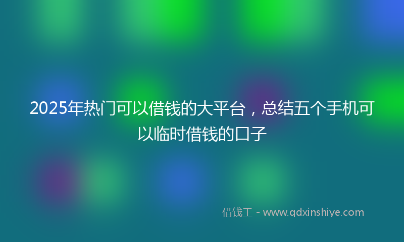 2025年热门可以借钱的大平台，总结五个手机可以临时借钱的口子
