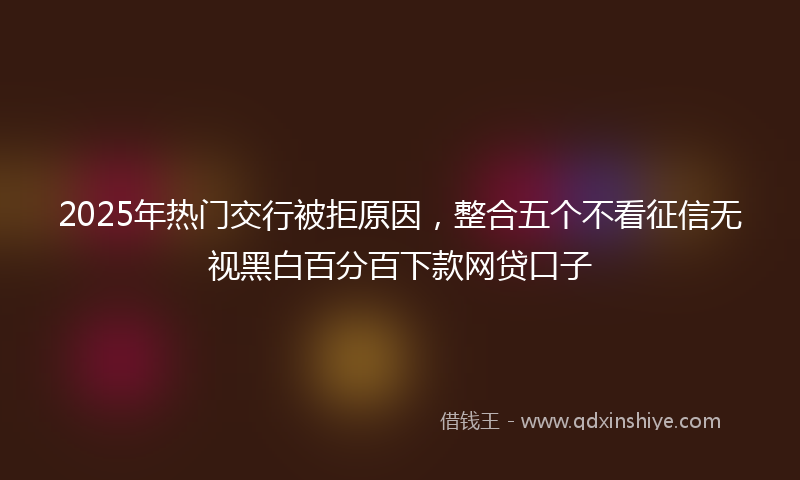 2025年热门交行被拒原因，整合五个不看征信无视黑白百分百下款网贷口子