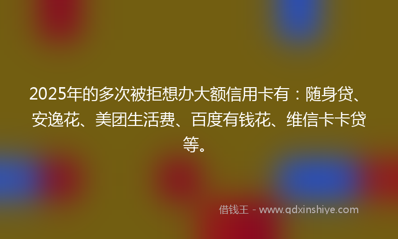 2025年的多次被拒想办大额信用卡有：随身贷、安逸花、美团生活费、百度有钱花、维信卡卡贷等。