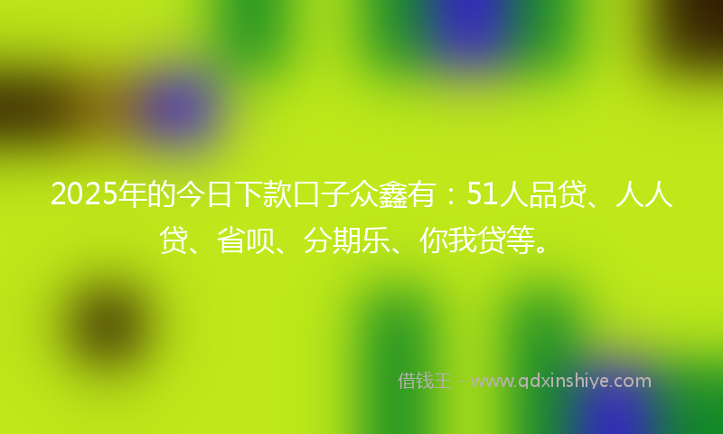 2025年的今日下款口子众鑫有：51人品贷、人人贷、省呗、分期乐、你我贷等。