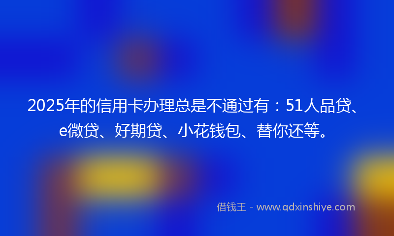 2025年的信用卡办理总是不通过有：51人品贷、e微贷、好期贷、小花钱包、替你还等。