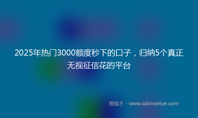 2025年热门3000额度秒下的口子，归纳5个真正无视征信花的平台