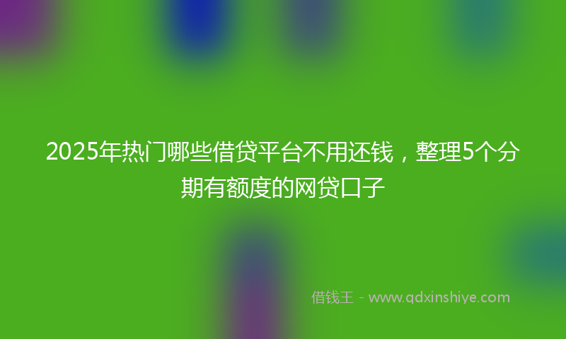 2025年热门哪些借贷平台不用还钱，整理5个分期有额度的网贷口子