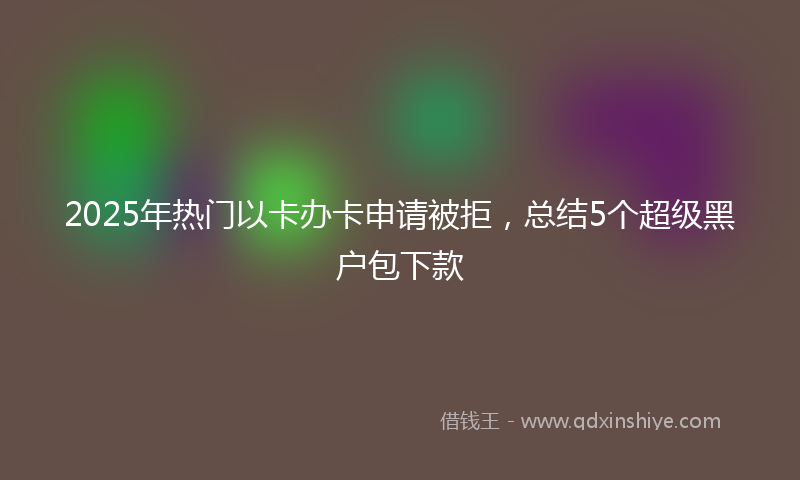 2025年热门以卡办卡申请被拒，总结5个超级黑户包下款