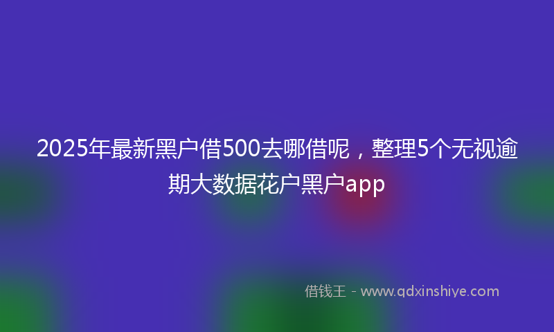 2025年最新黑户借500去哪借呢，整理5个无视逾期大数据花户黑户app
