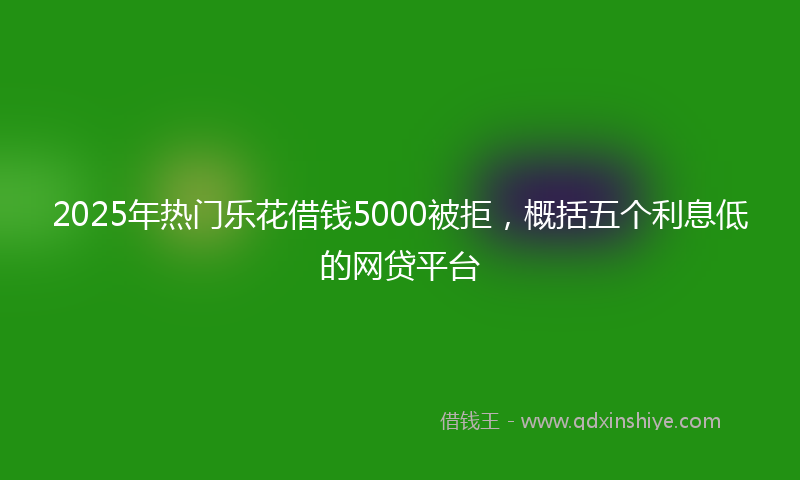 2025年热门乐花借钱5000被拒，概括五个利息低的网贷平台