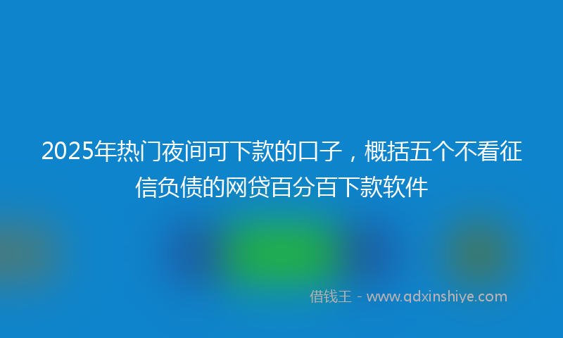 2025年热门夜间可下款的口子，概括五个不看征信负债的网贷百分百下款软件
