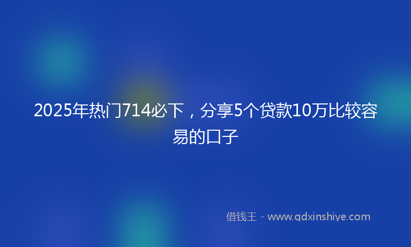 2025年热门714必下，分享5个贷款10万比较容易的口子