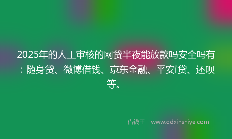 2025年的人工审核的网贷半夜能放款吗安全吗有：随身贷、微博借钱、京东金融、平安i贷、还呗等。