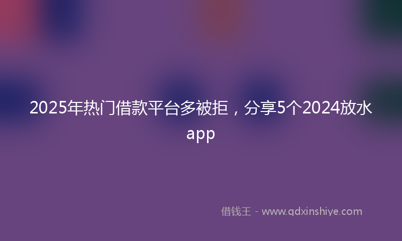 2025年热门借款平台多被拒，分享5个2024放水app