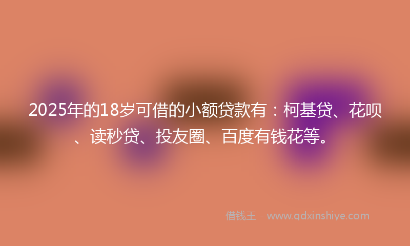 2025年的18岁可借的小额贷款有：柯基贷、花呗、读秒贷、投友圈、百度有钱花等。