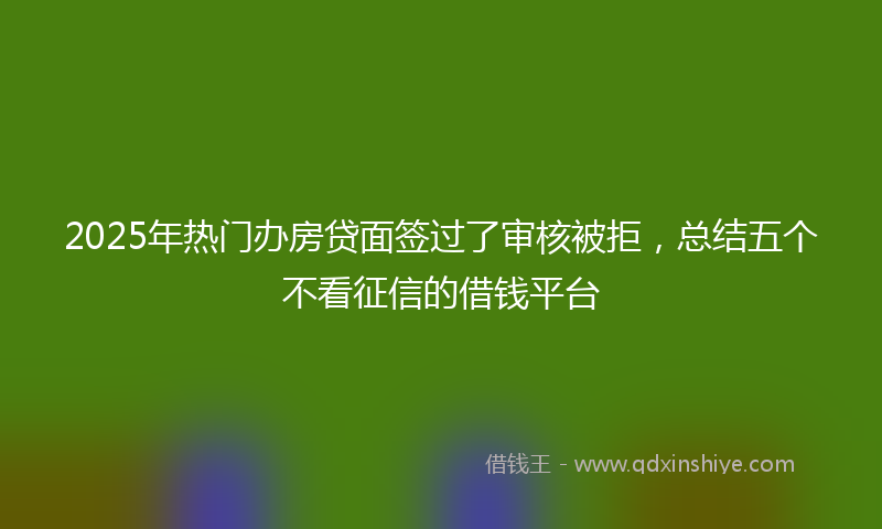 2025年热门办房贷面签过了审核被拒，总结五个不看征信的借钱平台
