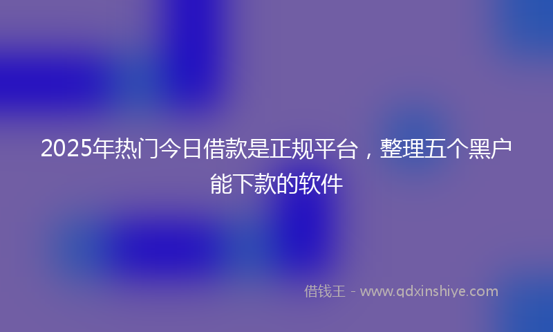 2025年热门今日借款是正规平台，整理五个黑户能下款的软件