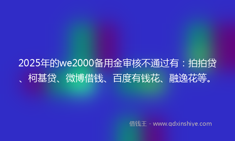 2025年的we2000备用金审核不通过有：拍拍贷、柯基贷、微博借钱、百度有钱花、融逸花等。