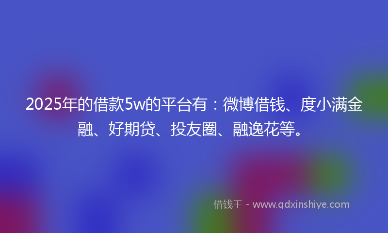 2025年的借款5w的平台有：微博借钱、度小满金融、好期贷、投友圈、融逸花等。