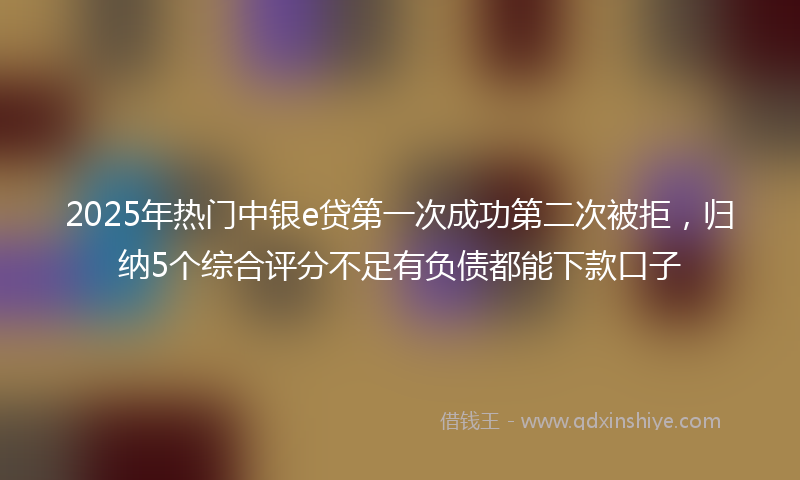 2025年热门中银e贷第一次成功第二次被拒，归纳5个综合评分不足有负债都能下款口子