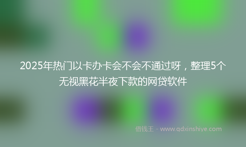 2025年热门以卡办卡会不会不通过呀，整理5个无视黑花半夜下款的网贷软件