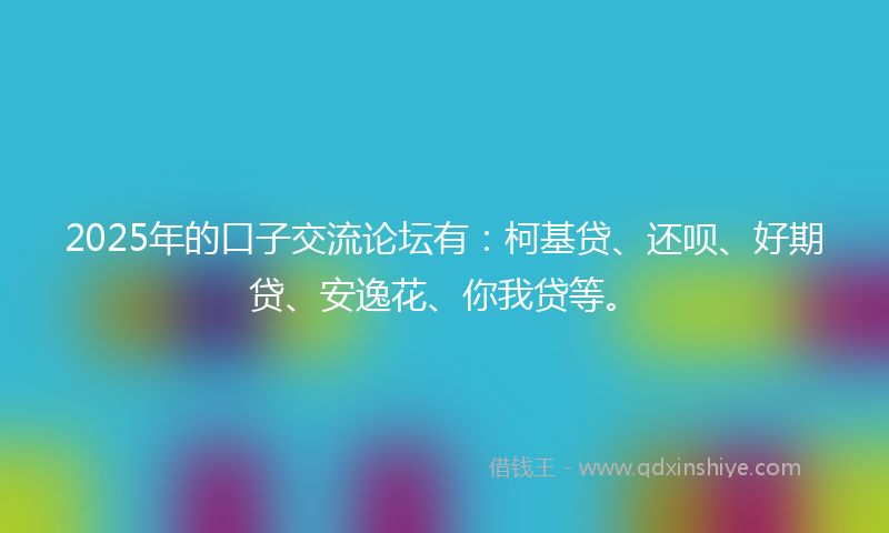 2025年的口子交流论坛有：柯基贷、还呗、好期贷、安逸花、你我贷等。