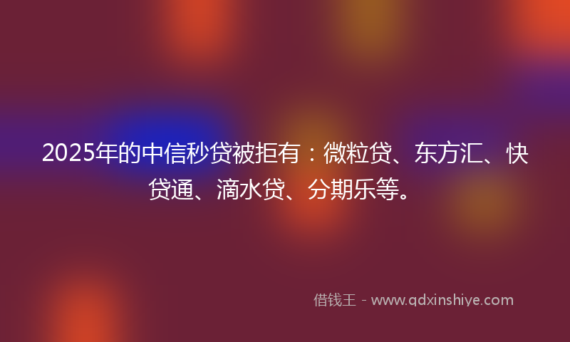 2025年的中信秒贷被拒有：微粒贷、东方汇、快贷通、滴水贷、分期乐等。