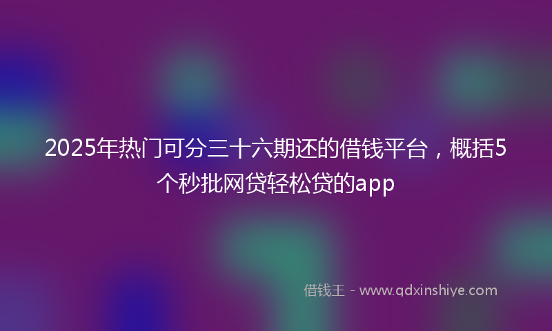 2025年热门可分三十六期还的借钱平台，概括5个秒批网贷轻松贷的app