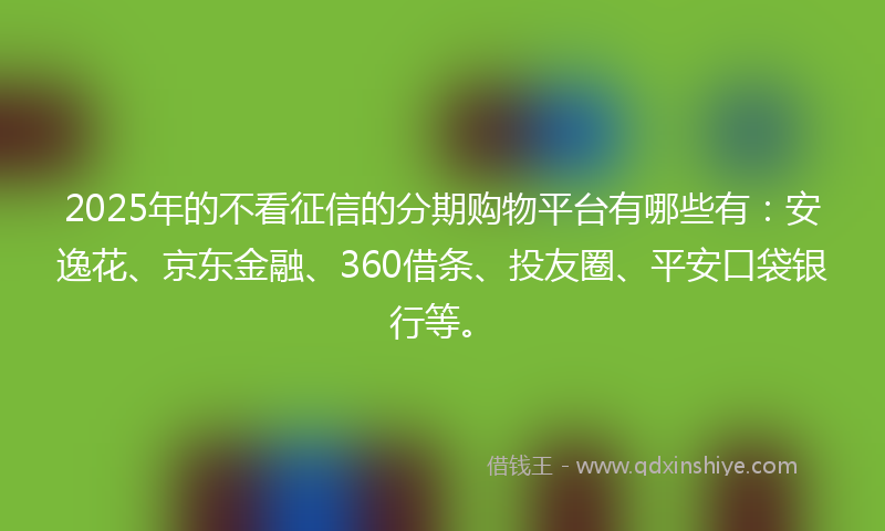 2025年的不看征信的分期购物平台有哪些有：安逸花、京东金融、360借条、投友圈、平安口袋银行等。