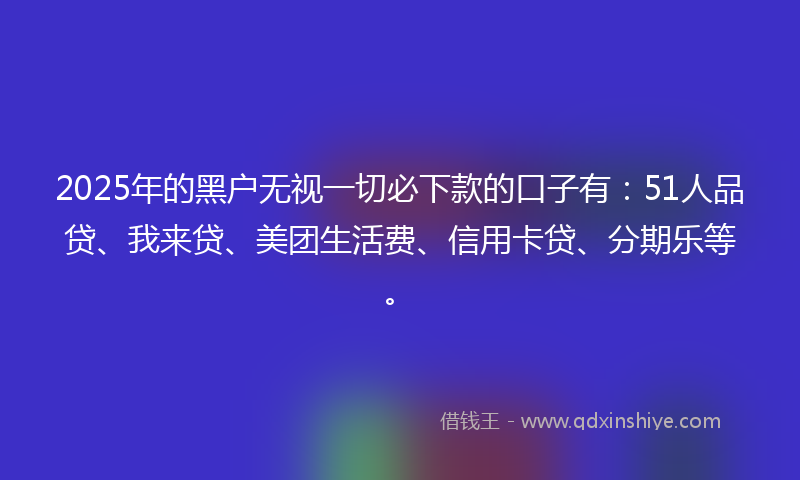 2025年的黑户无视一切必下款的口子有：51人品贷、我来贷、美团生活费、信用卡贷、分期乐等。