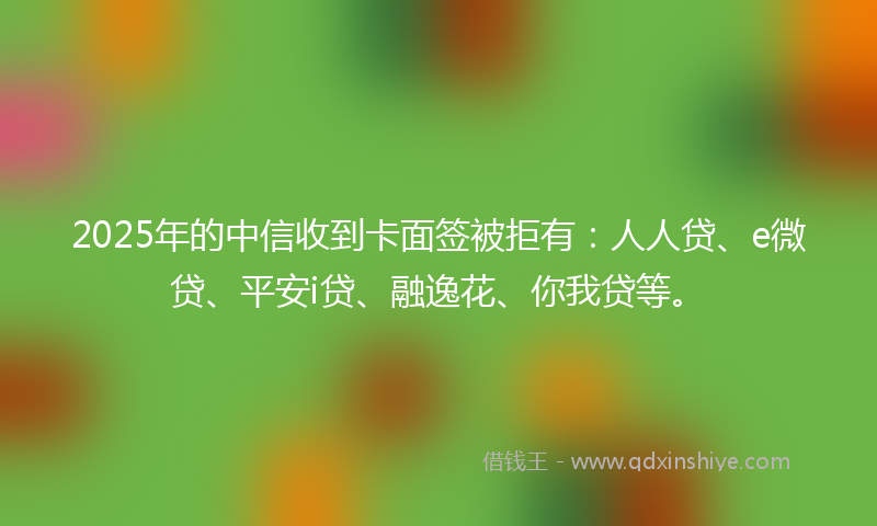 2025年的中信收到卡面签被拒有：人人贷、e微贷、平安i贷、融逸花、你我贷等。