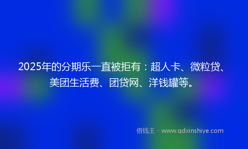 2025年的分期乐一直被拒有：超人卡、微粒贷、美团生活费、团贷网、洋钱罐等。