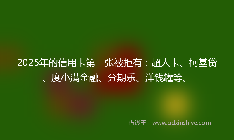 2025年的信用卡第一张被拒有：超人卡、柯基贷、度小满金融、分期乐、洋钱罐等。